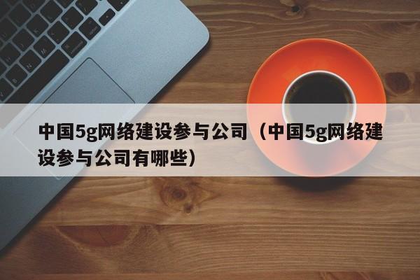 中国5g网络建设参与公司（中国5g网络建设参与公司有哪些）