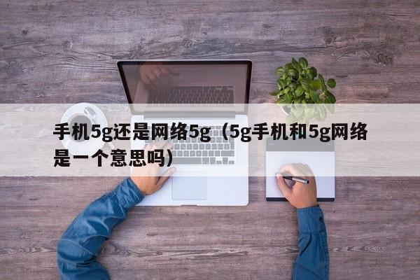 手机5g还是网络5g（5g手机和5g网络是一个意思吗）