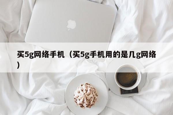 买5g网络手机（买5g手机用的是几g网络）