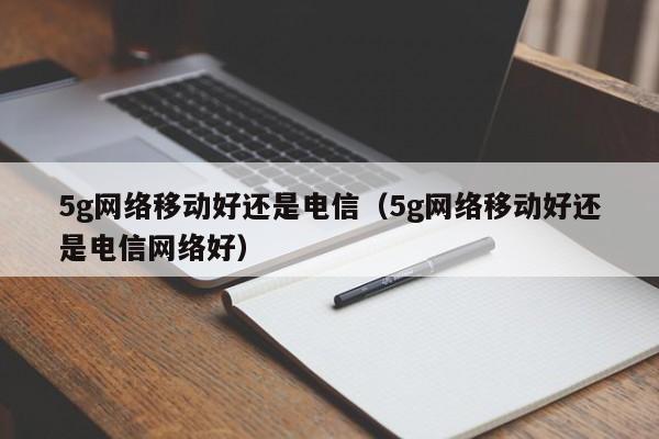 5g网络移动好还是电信（5g网络移动好还是电信网络好）