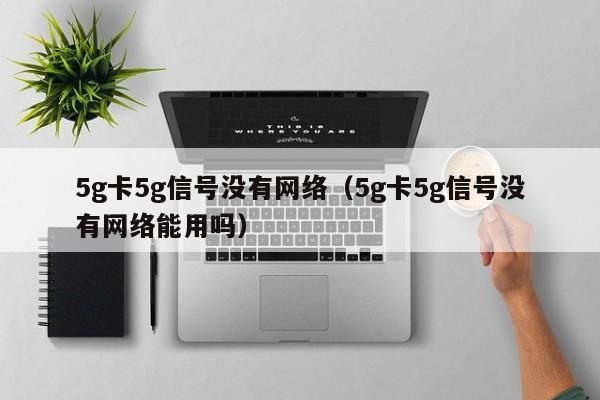 5g卡5g信号没有网络（5g卡5g信号没有网络能用吗）