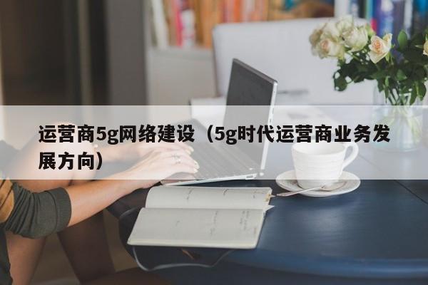 运营商5g网络建设（5g时代运营商业务发展方向）