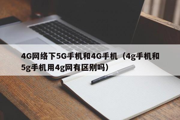 4G网络下5G手机和4G手机（4g手机和5g手机用4g网有区别吗）