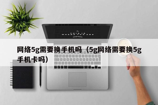 网络5g需要换手机吗（5g网络需要换5g手机卡吗）