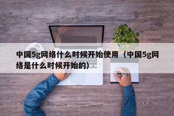 中国5g网络什么时候开始使用（中国5g网络是什么时候开始的）