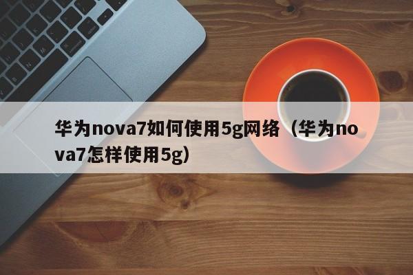 华为nova7如何使用5g网络（华为nova7怎样使用5g）