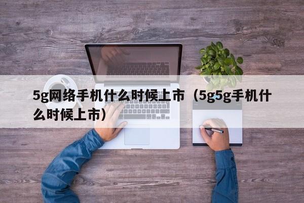 5g网络手机什么时候上市（5g5g手机什么时候上市）