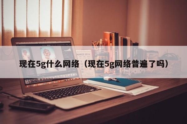 现在5g什么网络（现在5g网络普遍了吗）