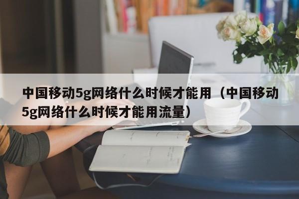 中国移动5g网络什么时候才能用（中国移动5g网络什么时候才能用流量）