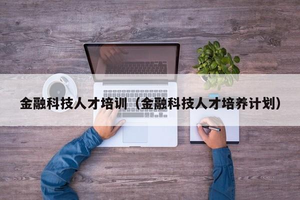 金融科技人才培训（金融科技人才培养计划）