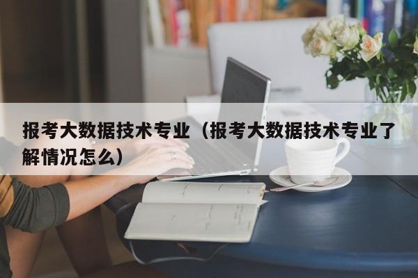 报考大数据技术专业（报考大数据技术专业了解情况怎么）