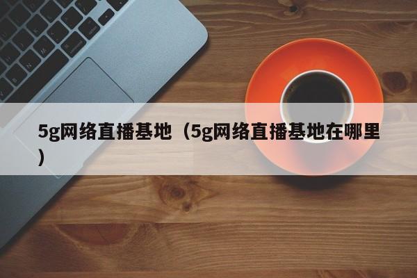 5g网络直播基地（5g网络直播基地在哪里）