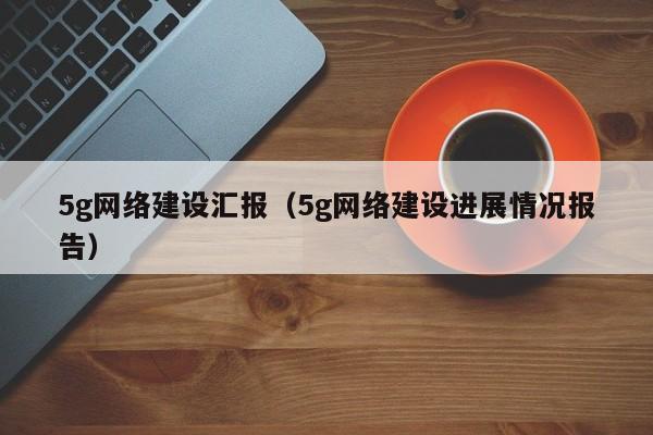 5g网络建设汇报（5g网络建设进展情况报告）