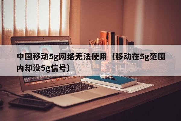 中国移动5g网络无法使用（移动在5g范围内却没5g信号）