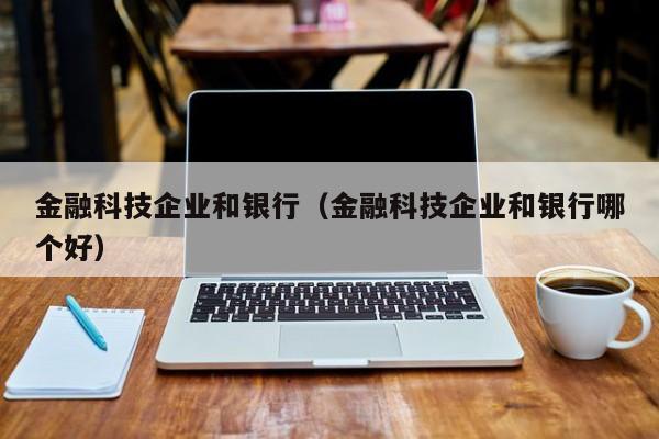 金融科技企业和银行（金融科技企业和银行哪个好）