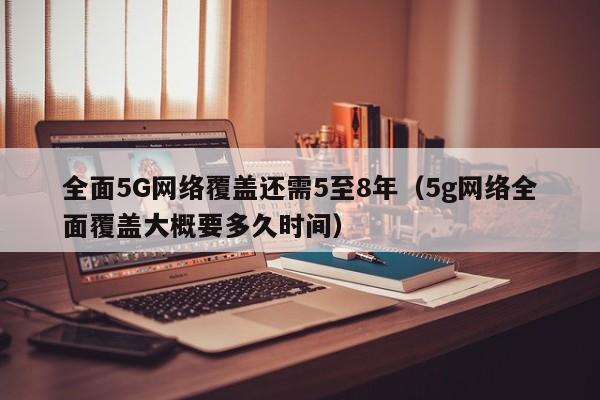 全面5G网络覆盖还需5至8年（5g网络全面覆盖大概要多久时间）