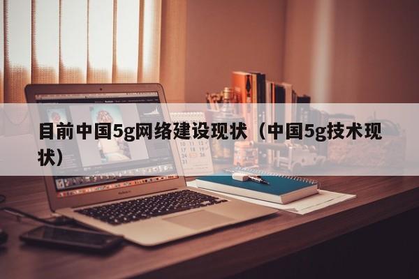 目前中国5g网络建设现状（中国5g技术现状）