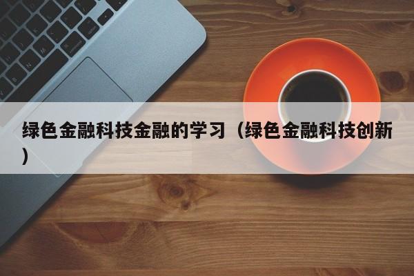 绿色金融科技金融的学习（绿色金融科技创新）