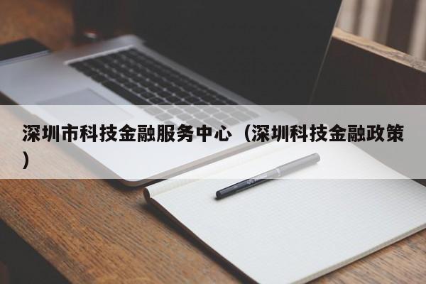 深圳市科技金融服务中心（深圳科技金融政策）