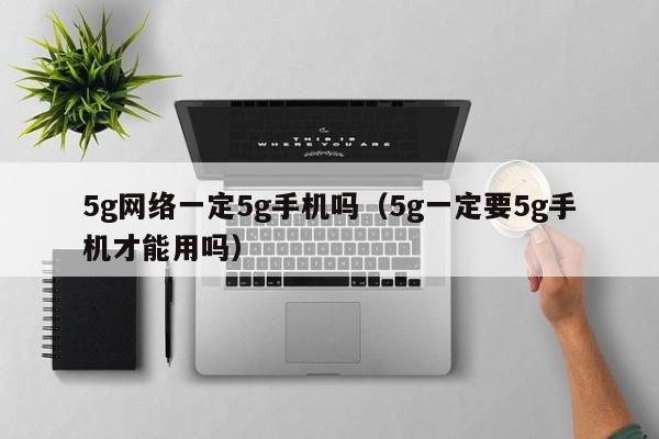 5g网络一定5g手机吗（5g一定要5g手机才能用吗）