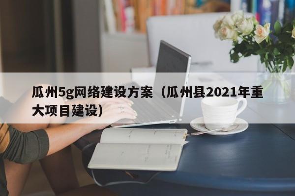 瓜州5g网络建设方案（瓜州县2021年重大项目建设）