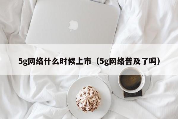 5g网络什么时候上市（5g网络普及了吗）