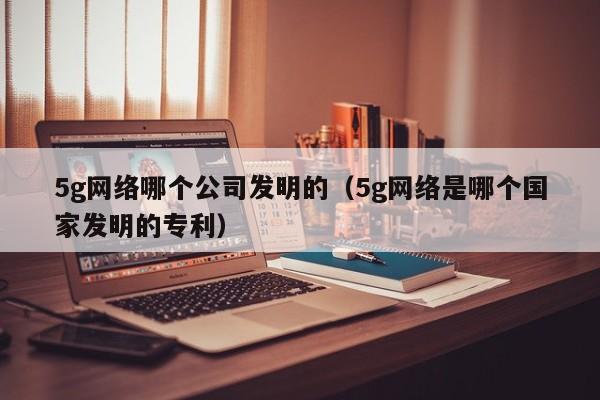 5g网络哪个公司发明的（5g网络是哪个国家发明的专利）