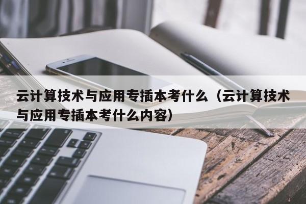 云计算技术与应用专插本考什么（云计算技术与应用专插本考什么内容）