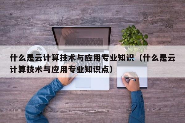 什么是云计算技术与应用专业知识（什么是云计算技术与应用专业知识点）