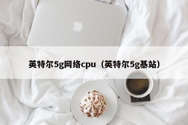 英特尔5g网络cpu（英特尔5g基站）