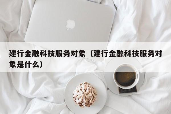 建行金融科技服务对象（建行金融科技服务对象是什么）