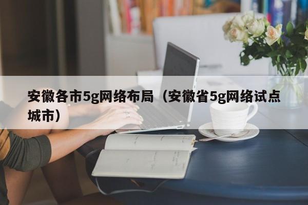 安徽各市5g网络布局（安徽省5g网络试点城市）