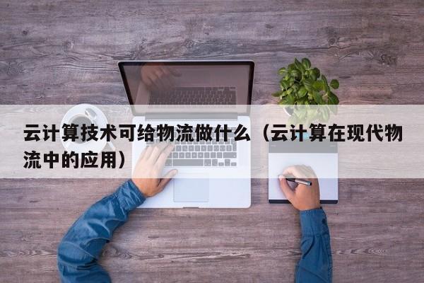 云计算技术可给物流做什么（云计算在现代物流中的应用）