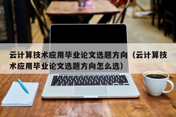 云计算技术应用毕业论文选题方向（云计算技术应用毕业论文选题方向怎么选）