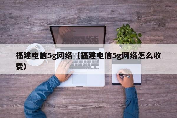 福建电信5g网络（福建电信5g网络怎么收费）