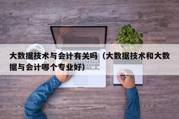 大数据技术与会计有关吗（大数据技术和大数据与会计哪个专业好）