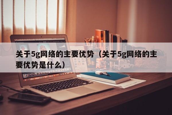 关于5g网络的主要优势（关于5g网络的主要优势是什么）