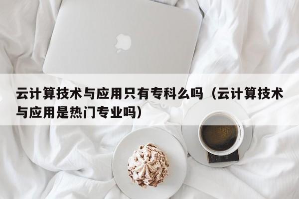 云计算技术与应用只有专科么吗（云计算技术与应用是热门专业吗）