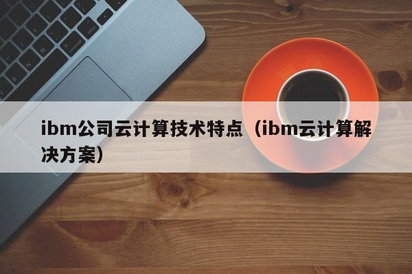 ibm公司云计算技术特点（ibm云计算解决方案）