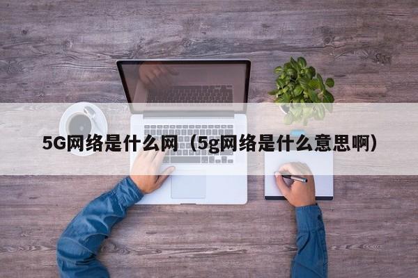 5G网络是什么网（5g网络是什么意思啊）