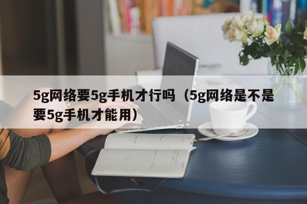 5g网络要5g手机才行吗（5g网络是不是要5g手机才能用）