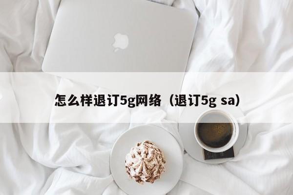 怎么样退订5g网络（退订5g sa）