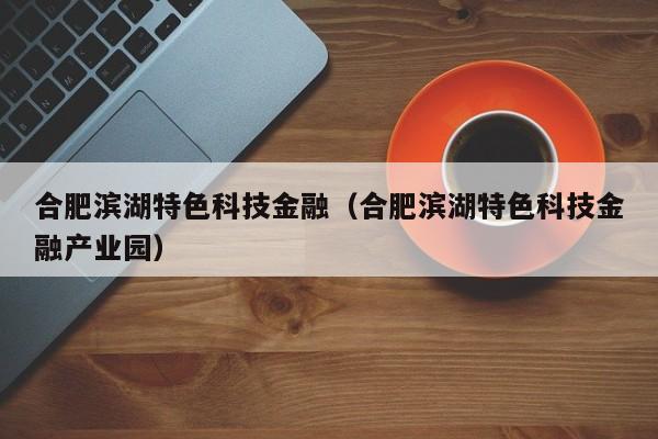 合肥滨湖特色科技金融（合肥滨湖特色科技金融产业园）