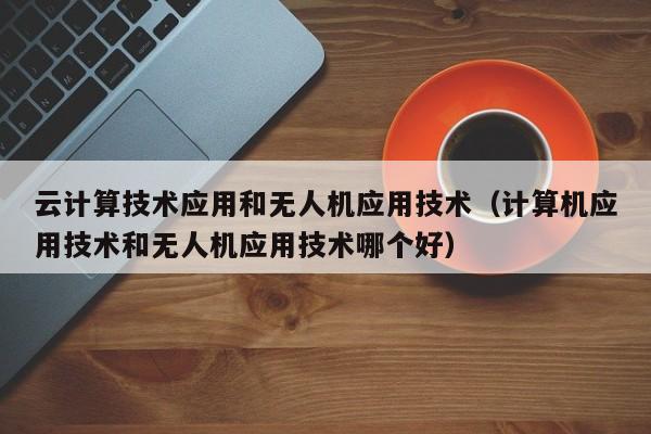 云计算技术应用和无人机应用技术（计算机应用技术和无人机应用技术哪个好）