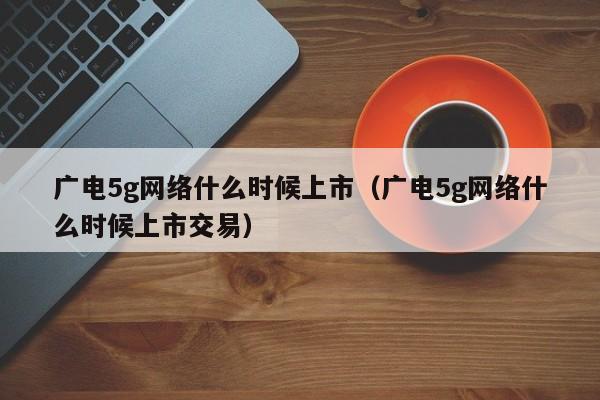 广电5g网络什么时候上市（广电5g网络什么时候上市交易）