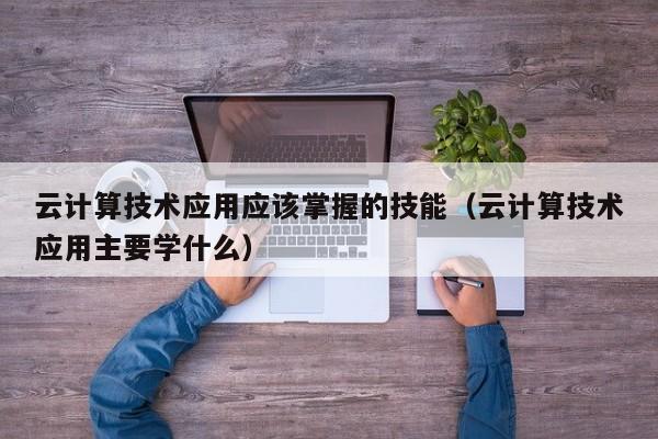 云计算技术应用应该掌握的技能（云计算技术应用主要学什么）