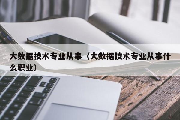 大数据技术专业从事（大数据技术专业从事什么职业）