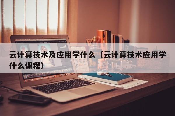 云计算技术及应用学什么（云计算技术应用学什么课程）