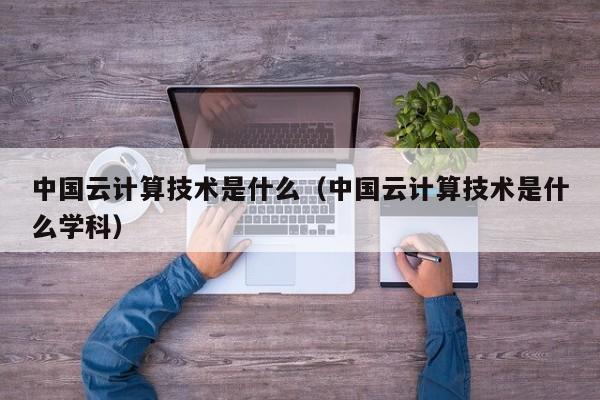 中国云计算技术是什么（中国云计算技术是什么学科）