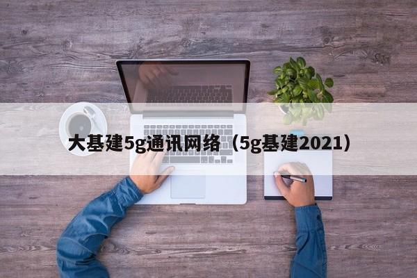 大基建5g通讯网络（5g基建2021）